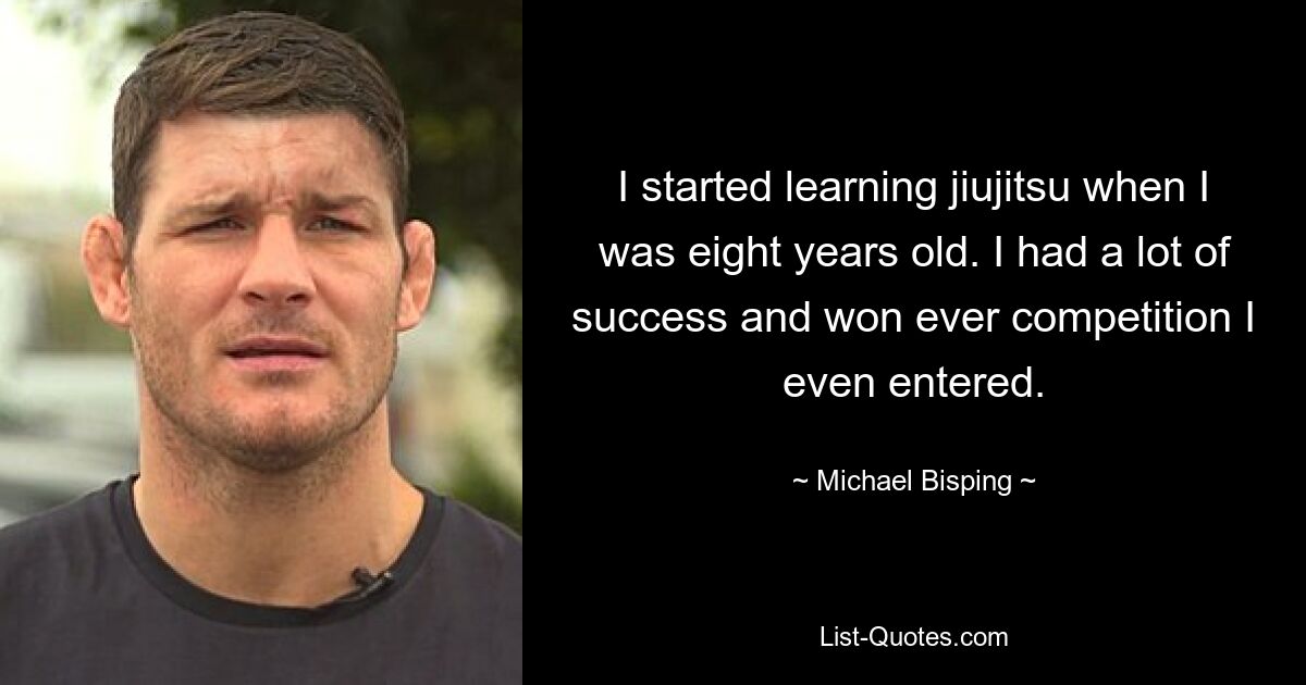 I started learning jiujitsu when I was eight years old. I had a lot of success and won ever competition I even entered. — © Michael Bisping