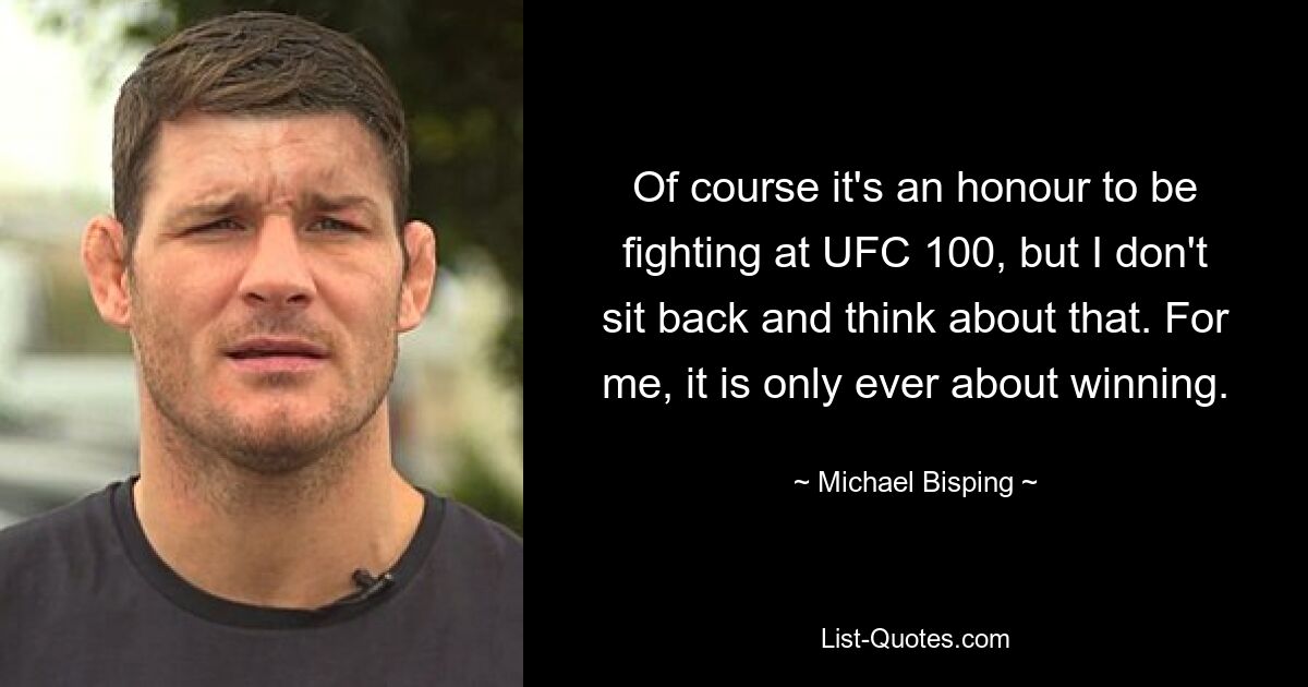 Of course it's an honour to be fighting at UFC 100, but I don't sit back and think about that. For me, it is only ever about winning. — © Michael Bisping