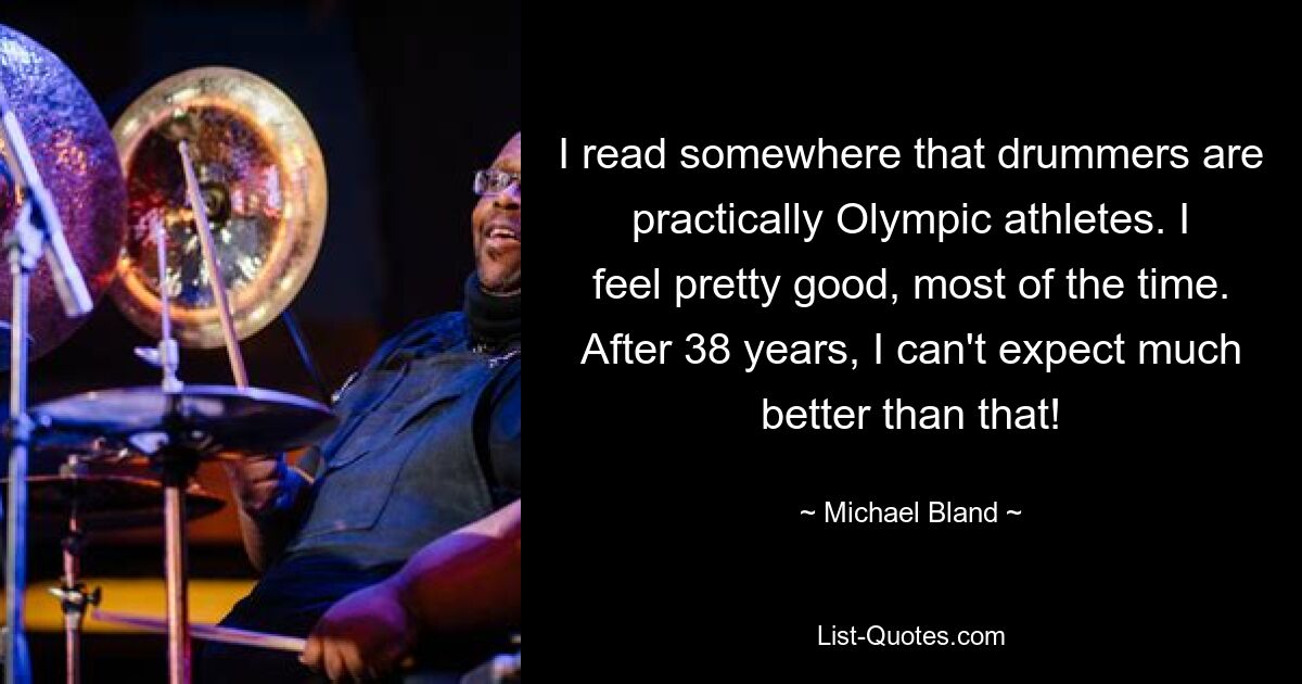 I read somewhere that drummers are practically Olympic athletes. I feel pretty good, most of the time. After 38 years, I can't expect much better than that! — © Michael Bland