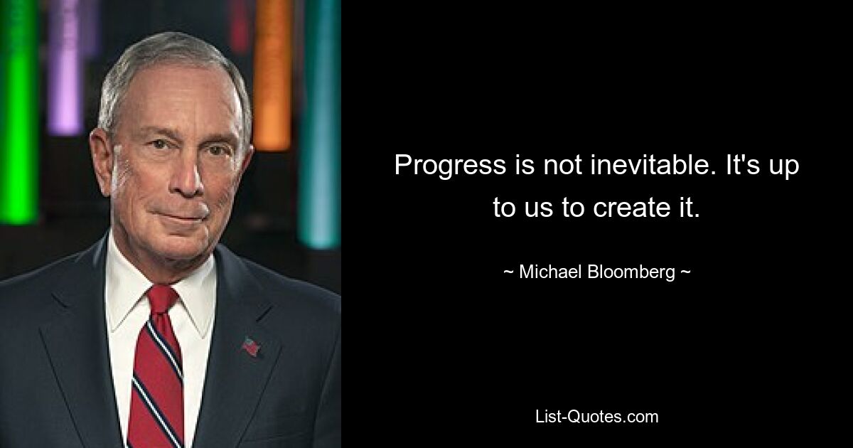 Progress is not inevitable. It's up to us to create it. — © Michael Bloomberg