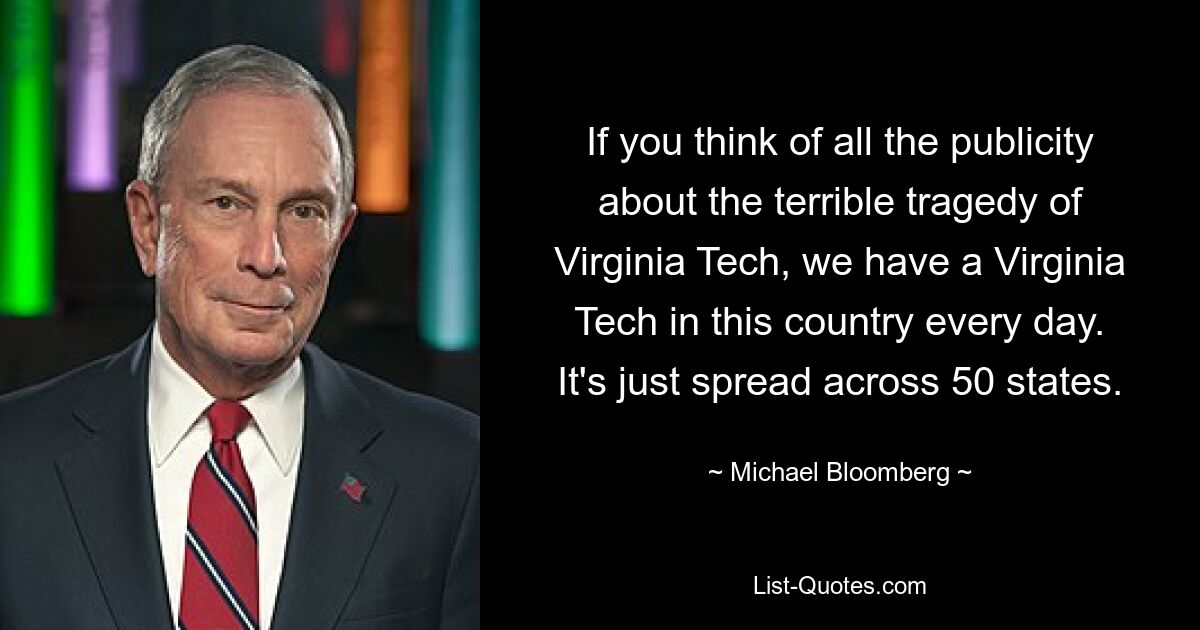 If you think of all the publicity about the terrible tragedy of Virginia Tech, we have a Virginia Tech in this country every day. It's just spread across 50 states. — © Michael Bloomberg