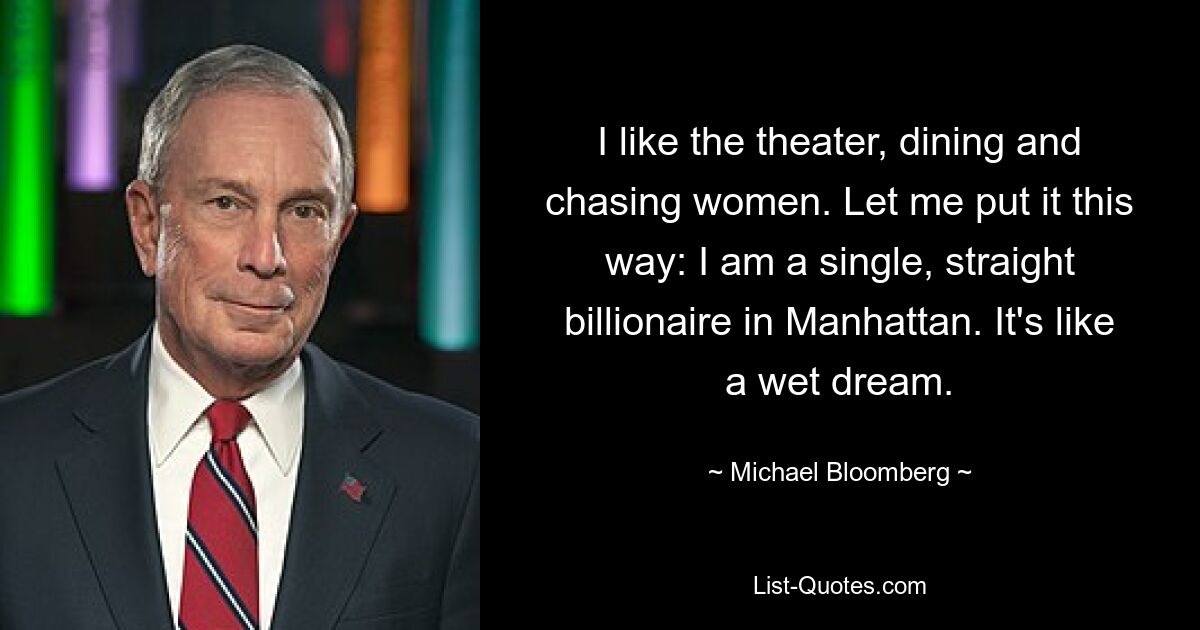 I like the theater, dining and chasing women. Let me put it this way: I am a single, straight billionaire in Manhattan. It's like a wet dream. — © Michael Bloomberg