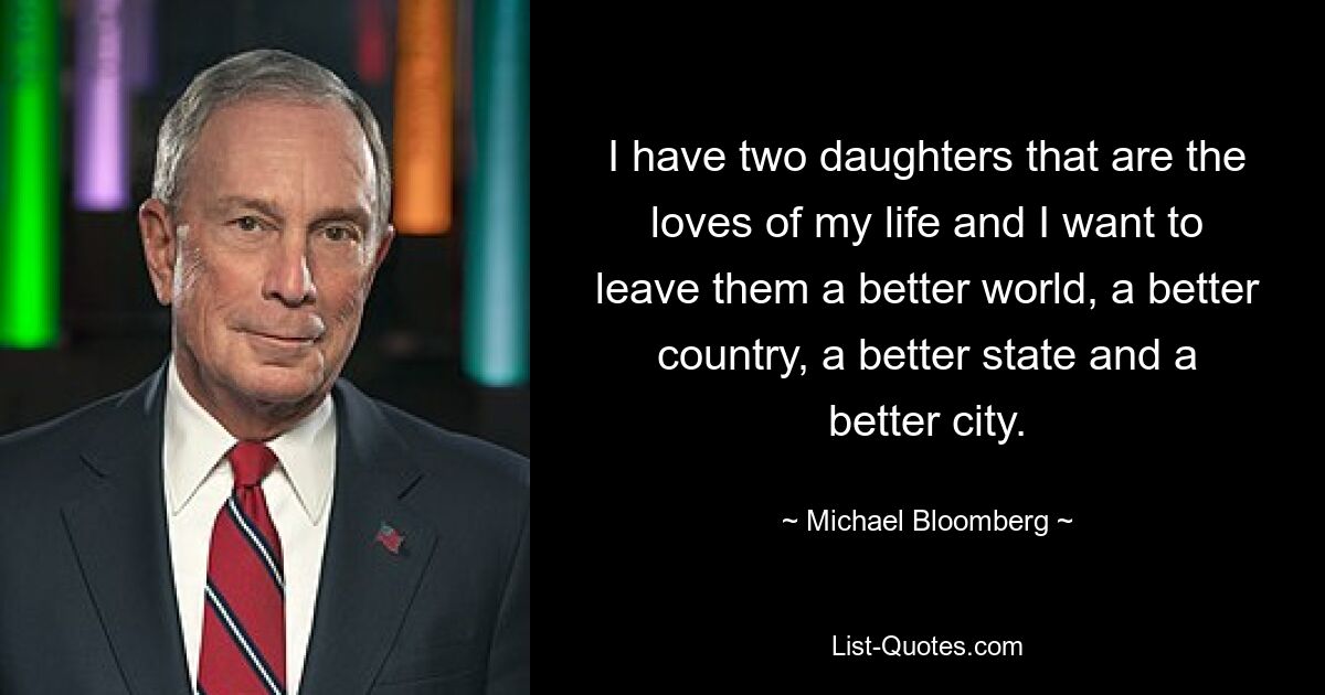 I have two daughters that are the loves of my life and I want to leave them a better world, a better country, a better state and a better city. — © Michael Bloomberg