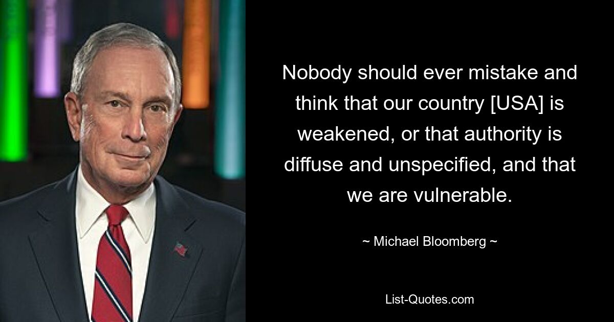 Nobody should ever mistake and think that our country [USA] is weakened, or that authority is diffuse and unspecified, and that we are vulnerable. — © Michael Bloomberg