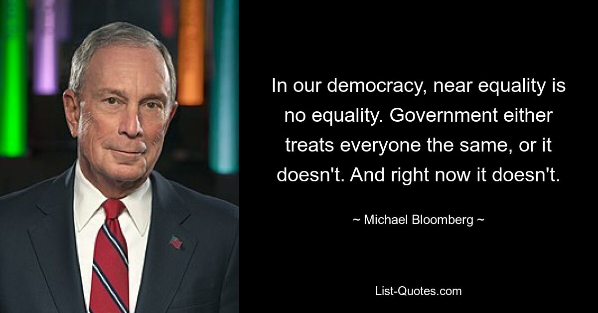 In our democracy, near equality is no equality. Government either treats everyone the same, or it doesn't. And right now it doesn't. — © Michael Bloomberg