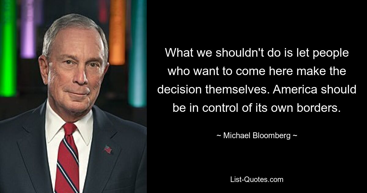 What we shouldn't do is let people who want to come here make the decision themselves. America should be in control of its own borders. — © Michael Bloomberg