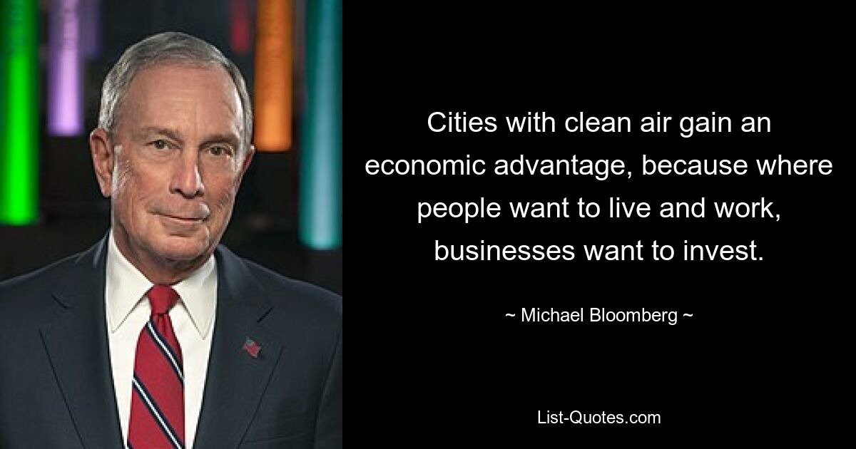 Cities with clean air gain an economic advantage, because where people want to live and work, businesses want to invest. — © Michael Bloomberg