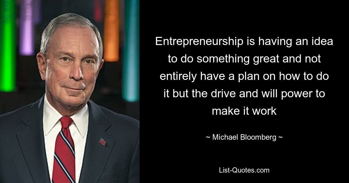 Entrepreneurship is having an idea to do something great and not entirely have a plan on how to do it but the drive and will power to make it work — © Michael Bloomberg