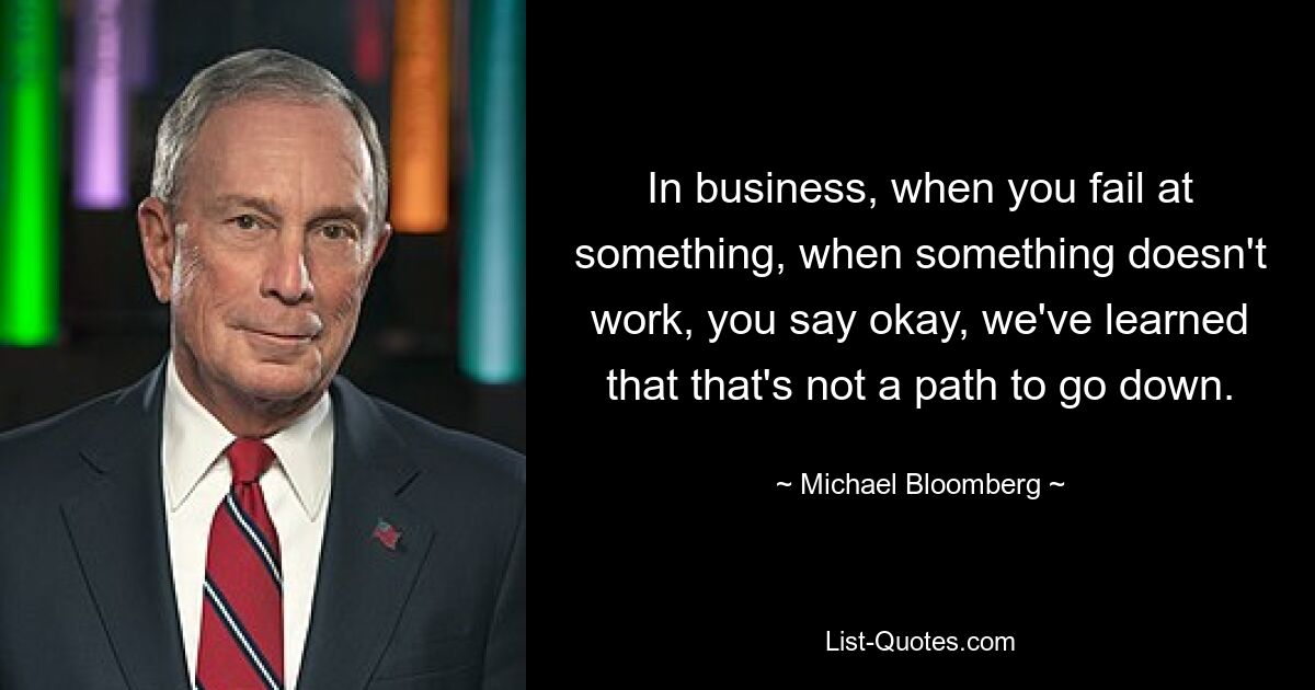 In business, when you fail at something, when something doesn't work, you say okay, we've learned that that's not a path to go down. — © Michael Bloomberg