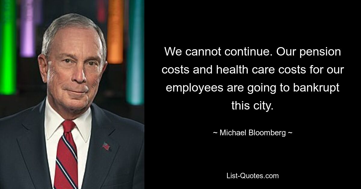 We cannot continue. Our pension costs and health care costs for our employees are going to bankrupt this city. — © Michael Bloomberg