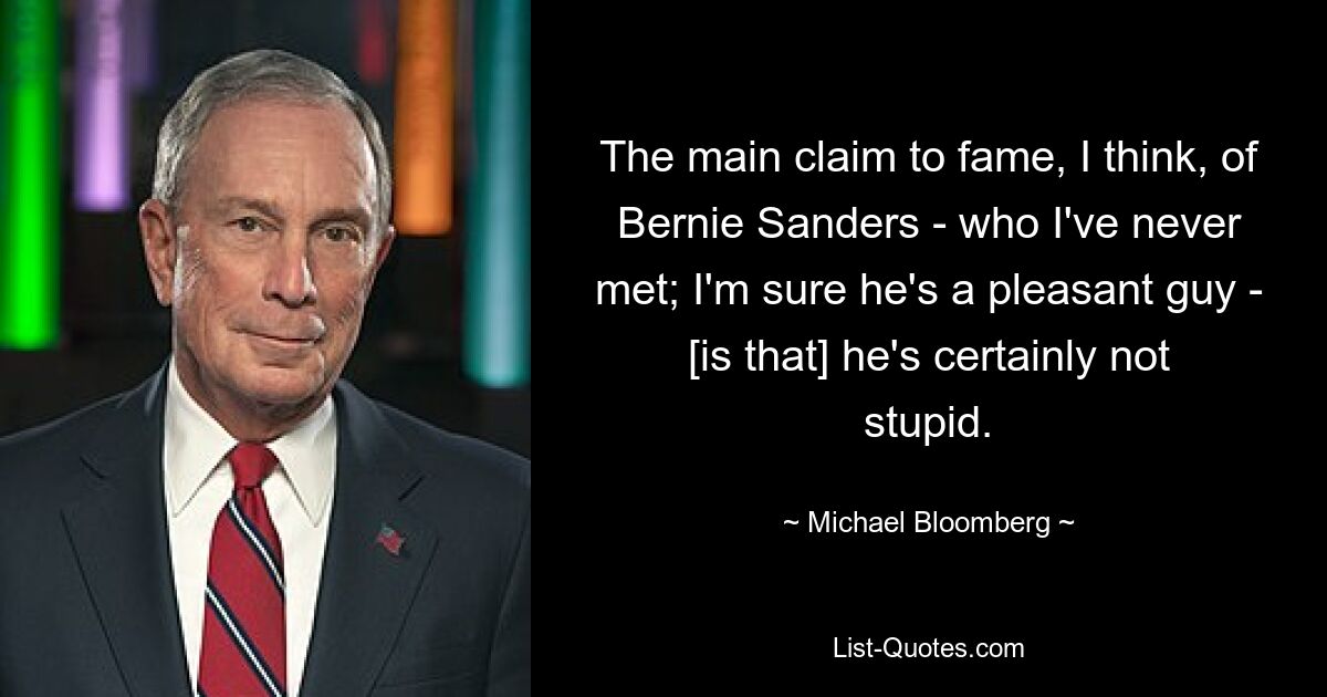 The main claim to fame, I think, of Bernie Sanders - who I've never met; I'm sure he's a pleasant guy - [is that] he's certainly not stupid. — © Michael Bloomberg