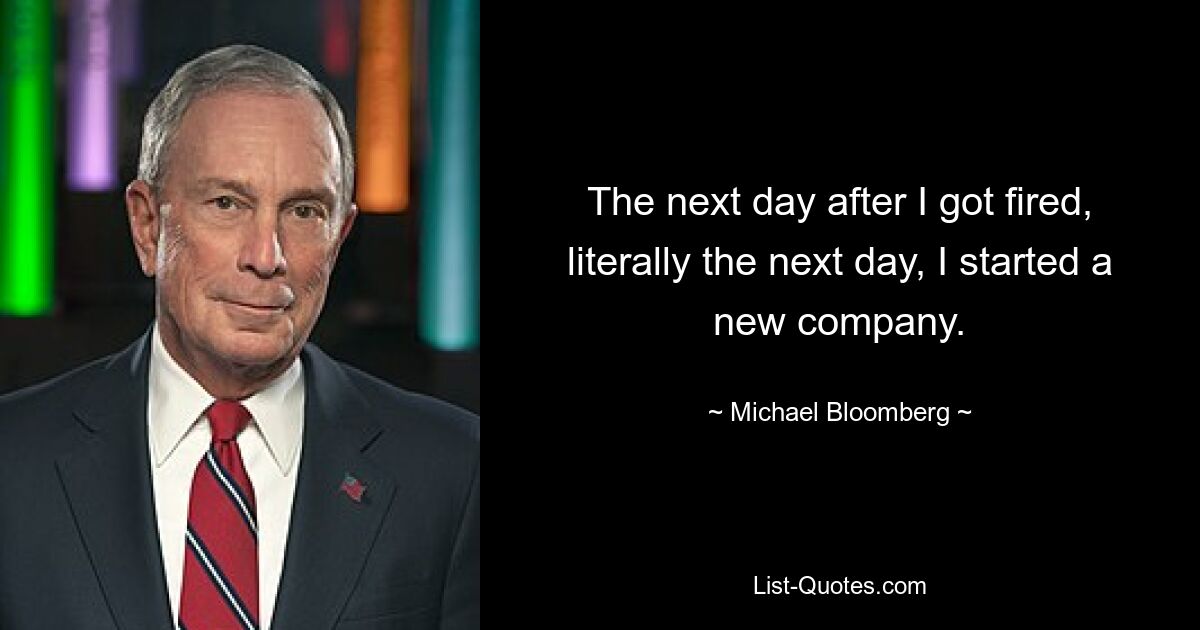 The next day after I got fired, literally the next day, I started a new company. — © Michael Bloomberg