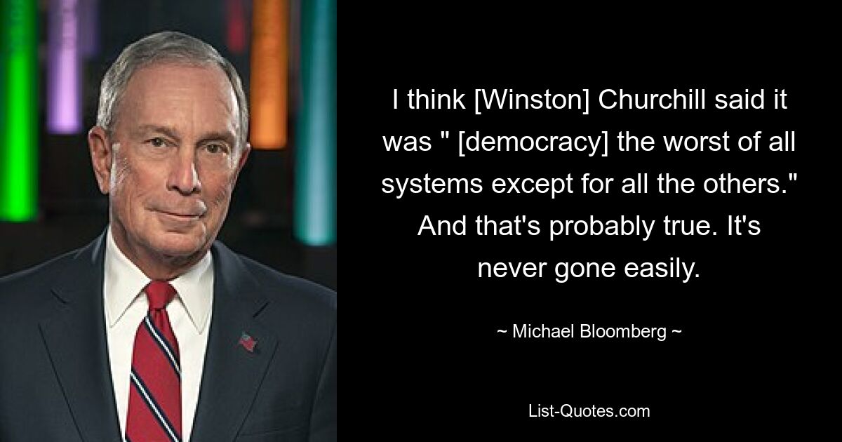 I think [Winston] Churchill said it was " [democracy] the worst of all systems except for all the others." And that's probably true. It's never gone easily. — © Michael Bloomberg