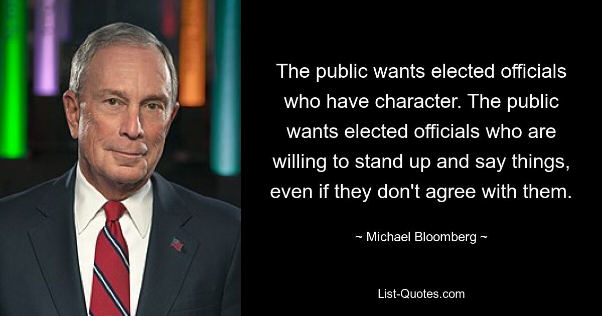 The public wants elected officials who have character. The public wants elected officials who are willing to stand up and say things, even if they don't agree with them. — © Michael Bloomberg