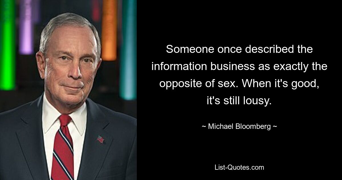 Someone once described the information business as exactly the opposite of sex. When it's good, it's still lousy. — © Michael Bloomberg