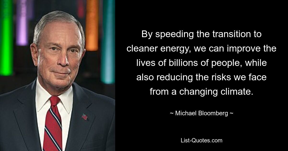 By speeding the transition to cleaner energy, we can improve the lives of billions of people, while also reducing the risks we face from a changing climate. — © Michael Bloomberg