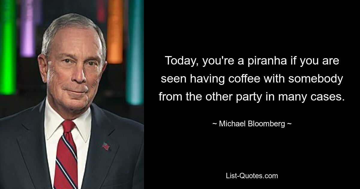 Today, you're a piranha if you are seen having coffee with somebody from the other party in many cases. — © Michael Bloomberg