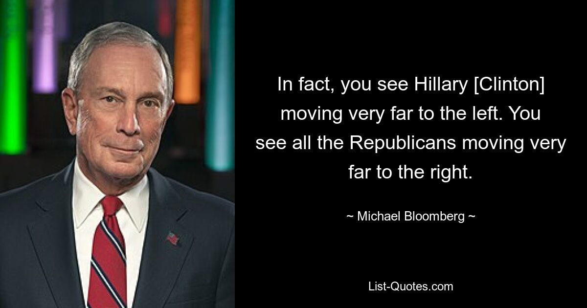 In fact, you see Hillary [Clinton] moving very far to the left. You see all the Republicans moving very far to the right. — © Michael Bloomberg