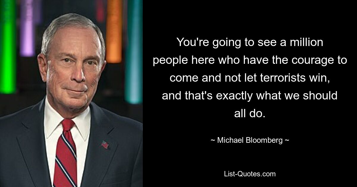 You're going to see a million people here who have the courage to come and not let terrorists win, and that's exactly what we should all do. — © Michael Bloomberg