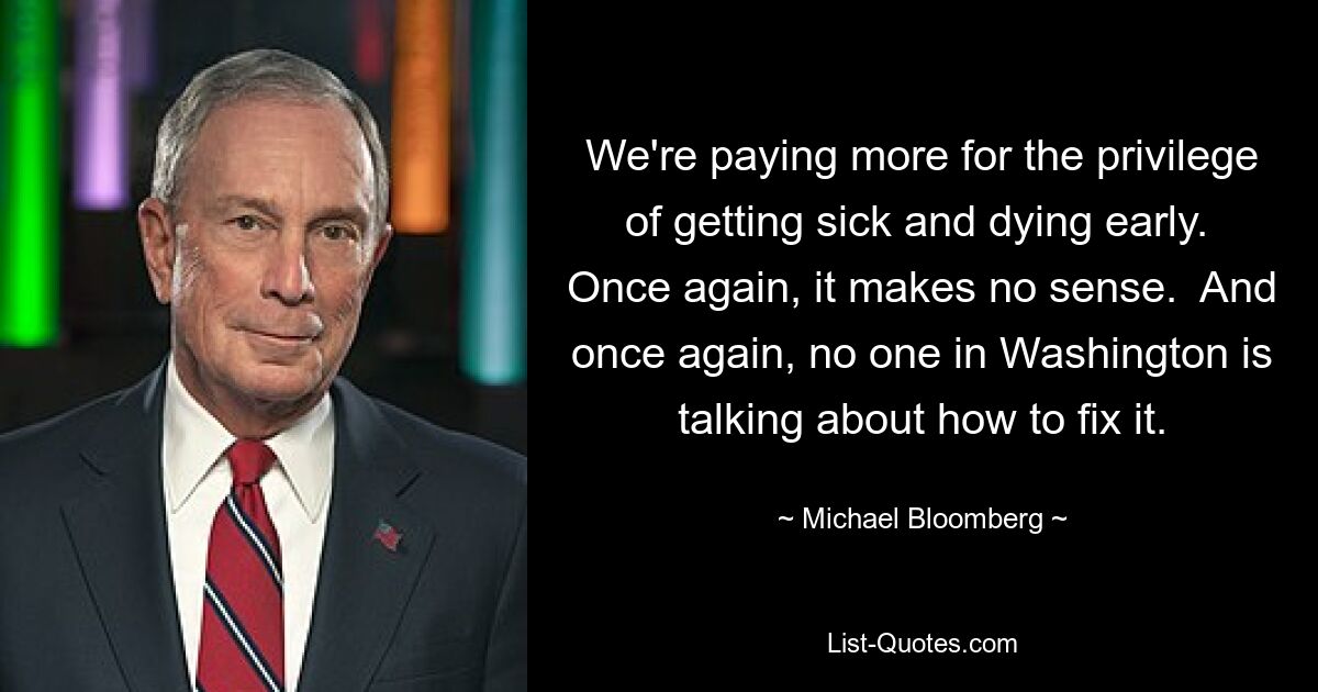 We're paying more for the privilege of getting sick and dying early.  Once again, it makes no sense.  And once again, no one in Washington is talking about how to fix it. — © Michael Bloomberg