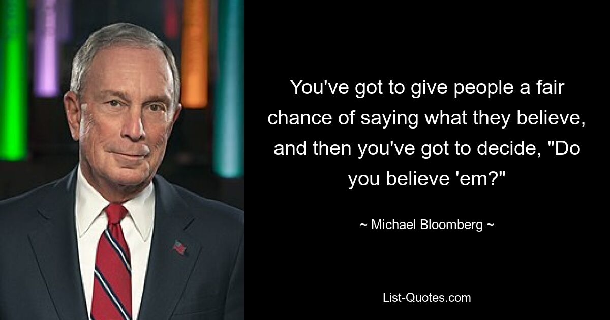 You've got to give people a fair chance of saying what they believe, and then you've got to decide, "Do you believe 'em?" — © Michael Bloomberg