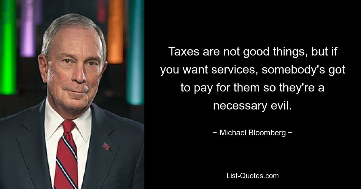 Taxes are not good things, but if you want services, somebody's got to pay for them so they're a necessary evil. — © Michael Bloomberg