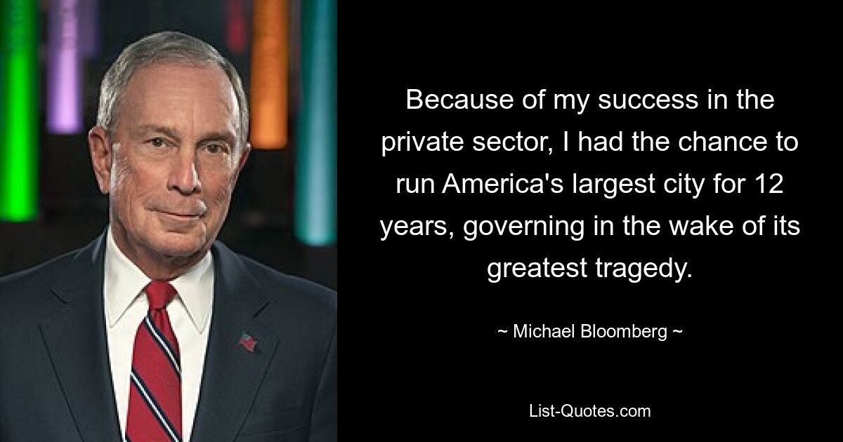 Because of my success in the private sector, I had the chance to run America's largest city for 12 years, governing in the wake of its greatest tragedy. — © Michael Bloomberg