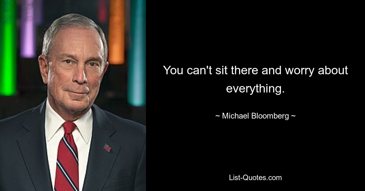 You can't sit there and worry about everything. — © Michael Bloomberg