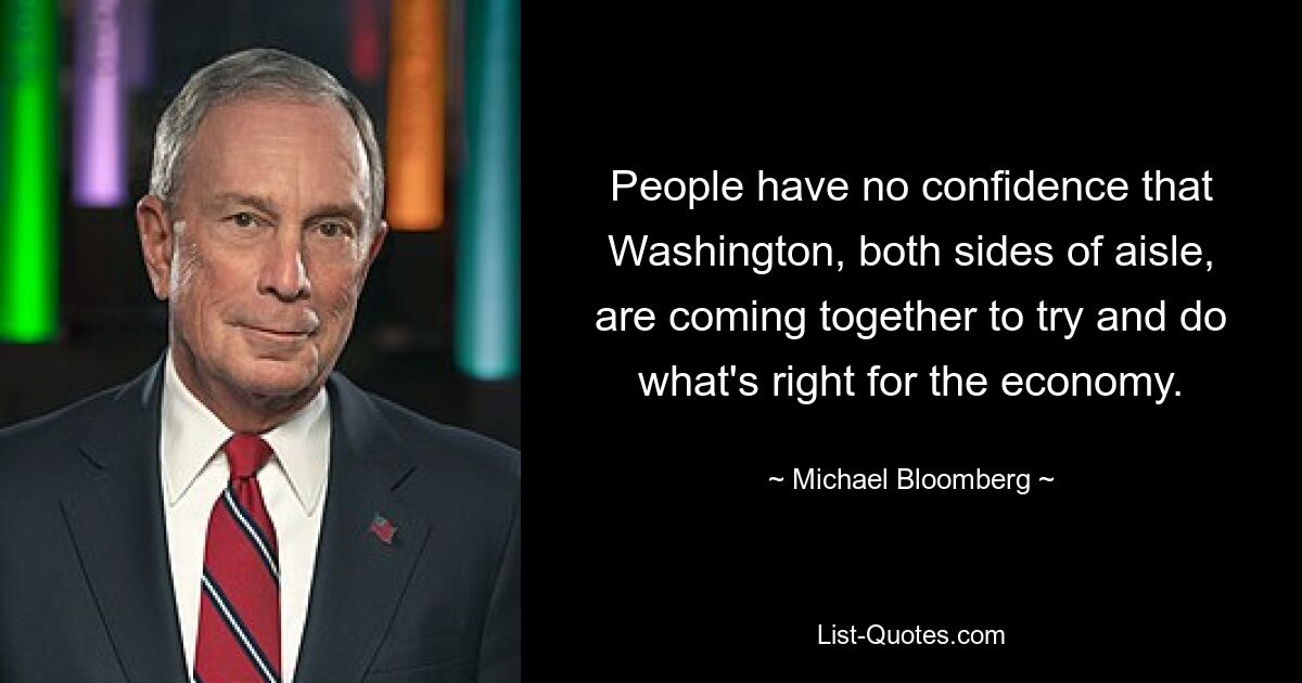 People have no confidence that Washington, both sides of aisle, are coming together to try and do what's right for the economy. — © Michael Bloomberg