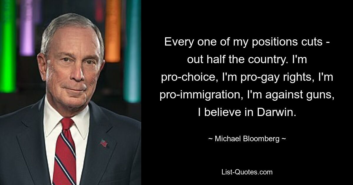 Every one of my positions cuts - out half the country. I'm pro-choice, I'm pro-gay rights, I'm pro-immigration, I'm against guns, I believe in Darwin. — © Michael Bloomberg