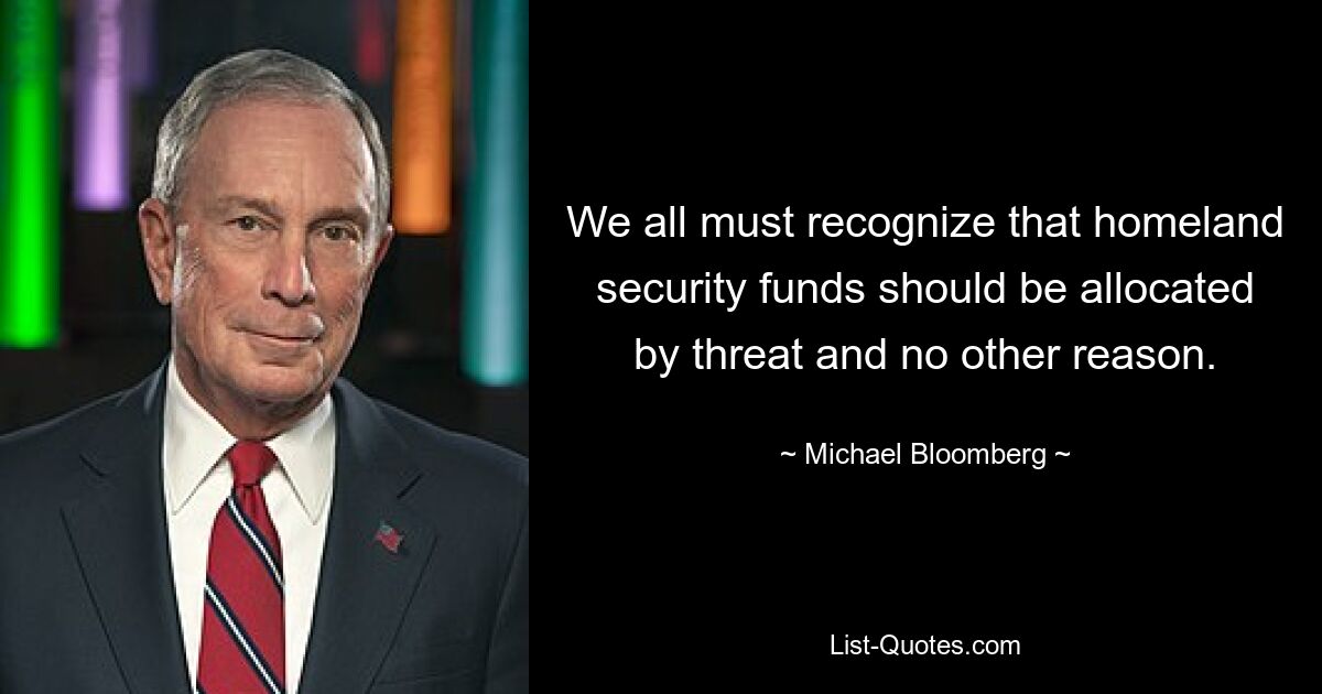 We all must recognize that homeland security funds should be allocated by threat and no other reason. — © Michael Bloomberg