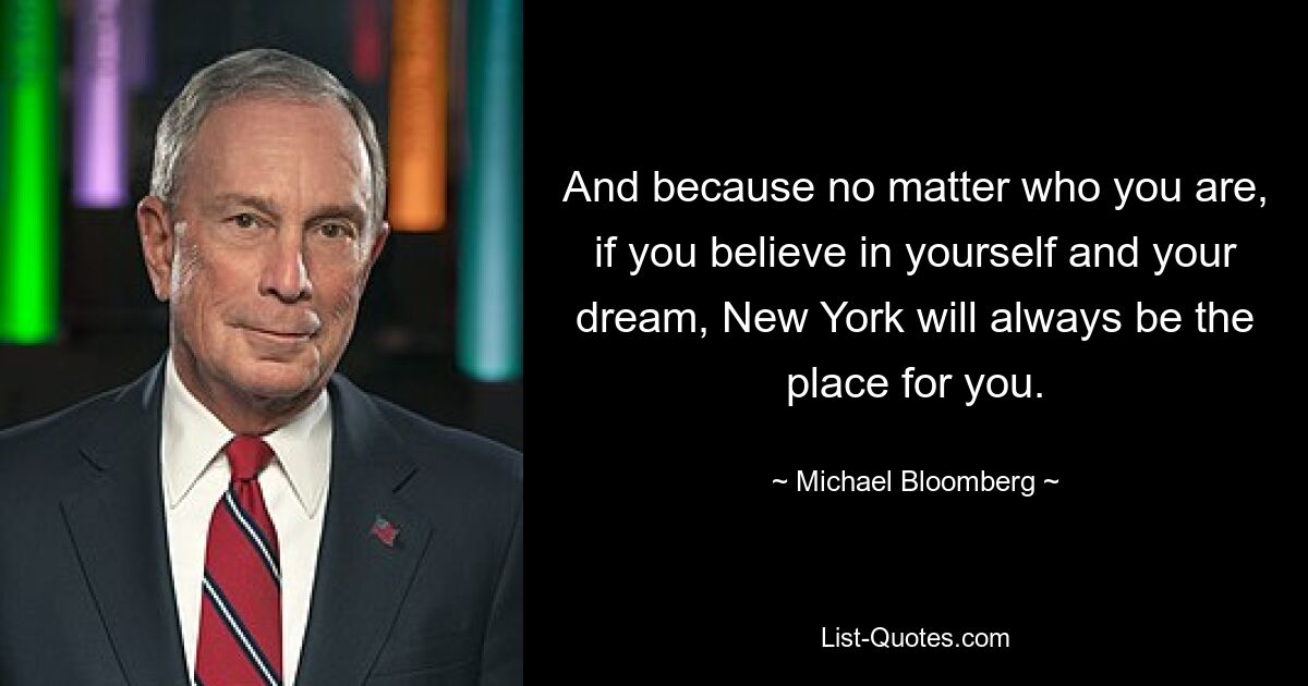 And because no matter who you are, if you believe in yourself and your dream, New York will always be the place for you. — © Michael Bloomberg