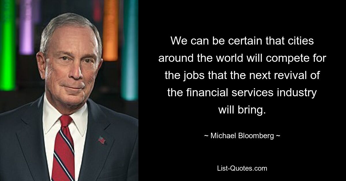 We can be certain that cities around the world will compete for the jobs that the next revival of the financial services industry will bring. — © Michael Bloomberg