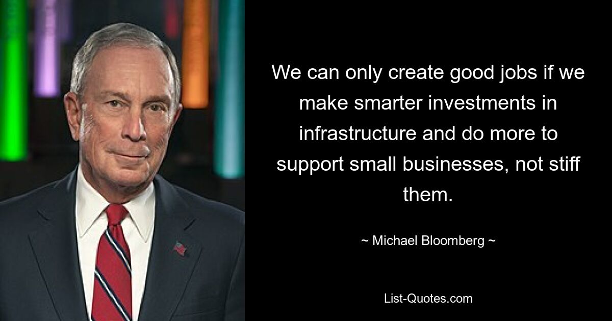 We can only create good jobs if we make smarter investments in infrastructure and do more to support small businesses, not stiff them. — © Michael Bloomberg