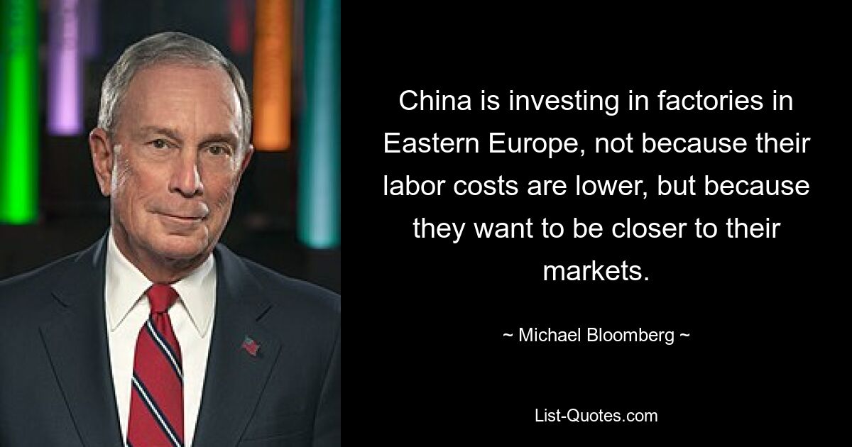 China is investing in factories in Eastern Europe, not because their labor costs are lower, but because they want to be closer to their markets. — © Michael Bloomberg