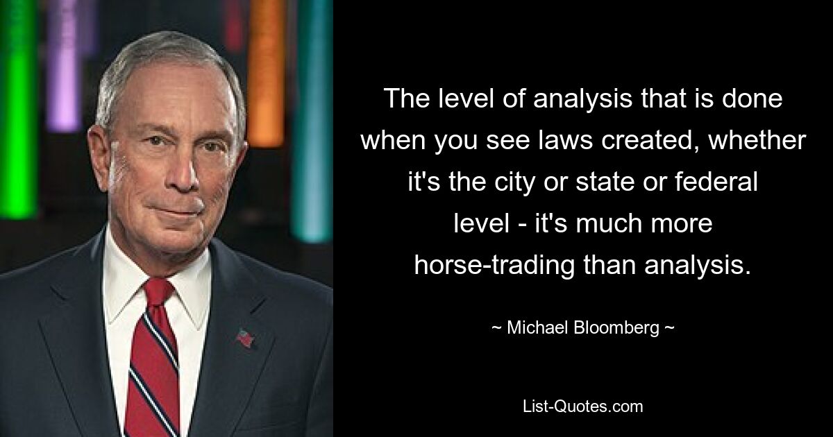 The level of analysis that is done when you see laws created, whether it's the city or state or federal level - it's much more horse-trading than analysis. — © Michael Bloomberg