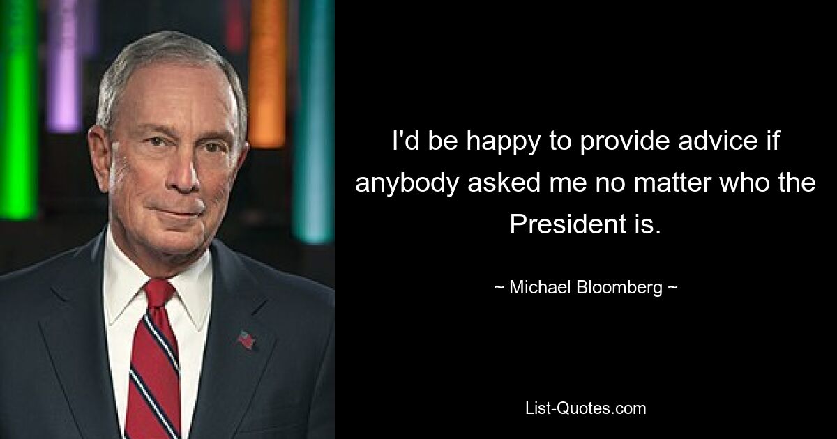 I'd be happy to provide advice if anybody asked me no matter who the President is. — © Michael Bloomberg