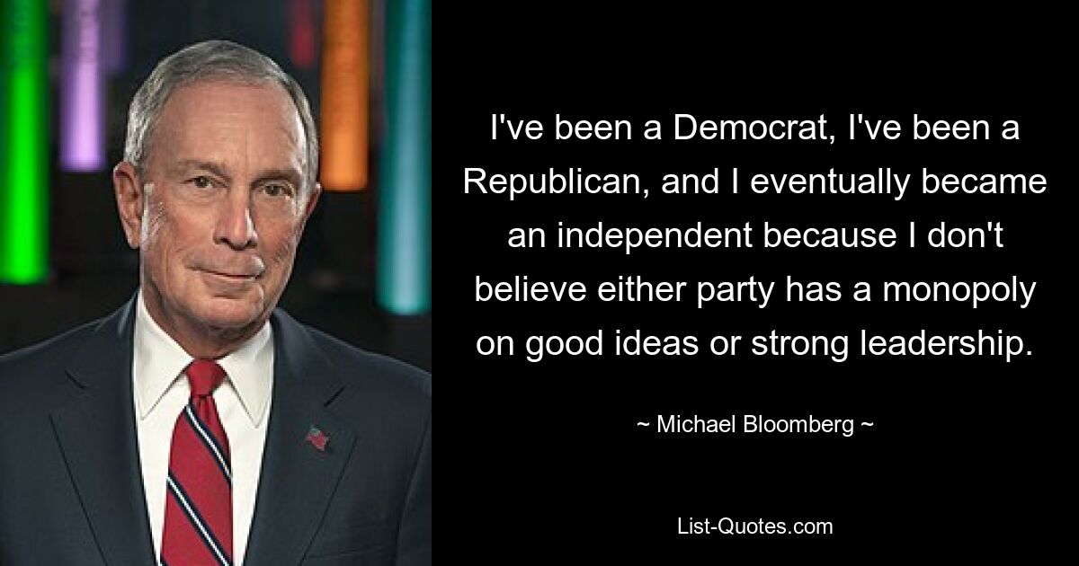 I've been a Democrat, I've been a Republican, and I eventually became an independent because I don't believe either party has a monopoly on good ideas or strong leadership. — © Michael Bloomberg