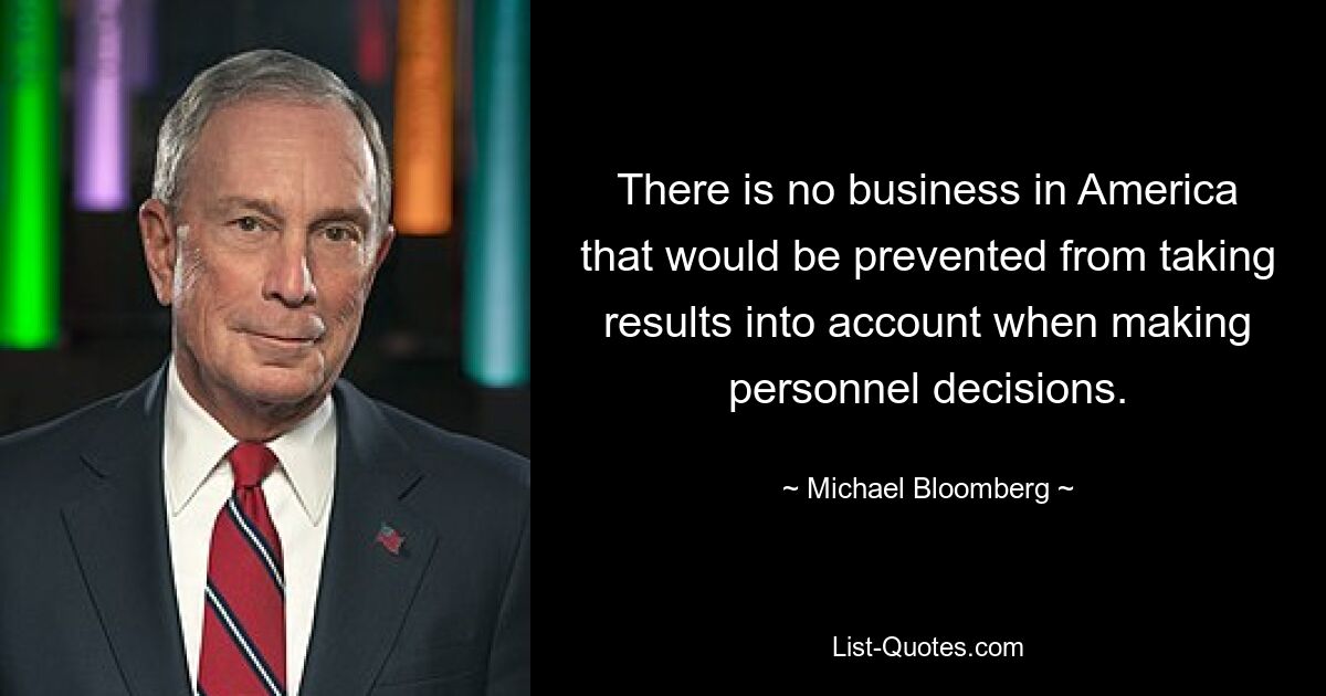 There is no business in America that would be prevented from taking results into account when making personnel decisions. — © Michael Bloomberg