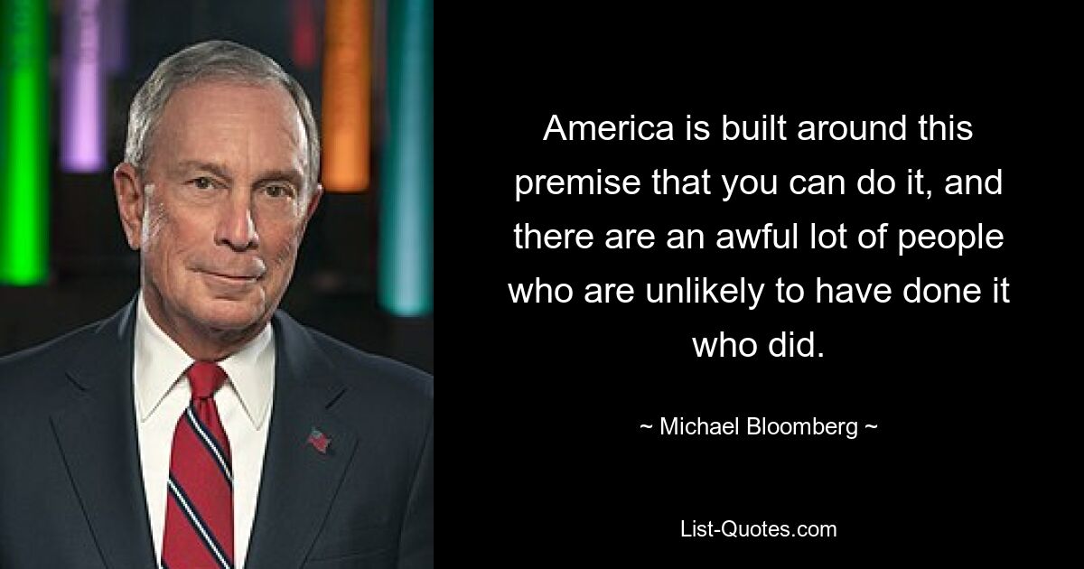 America is built around this premise that you can do it, and there are an awful lot of people who are unlikely to have done it who did. — © Michael Bloomberg