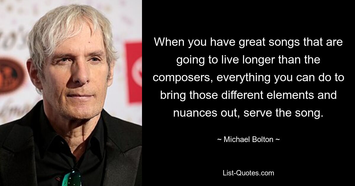 When you have great songs that are going to live longer than the composers, everything you can do to bring those different elements and nuances out, serve the song. — © Michael Bolton