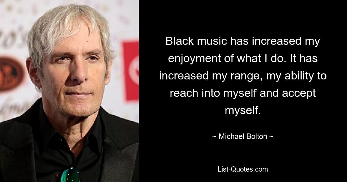 Black music has increased my enjoyment of what I do. It has increased my range, my ability to reach into myself and accept myself. — © Michael Bolton