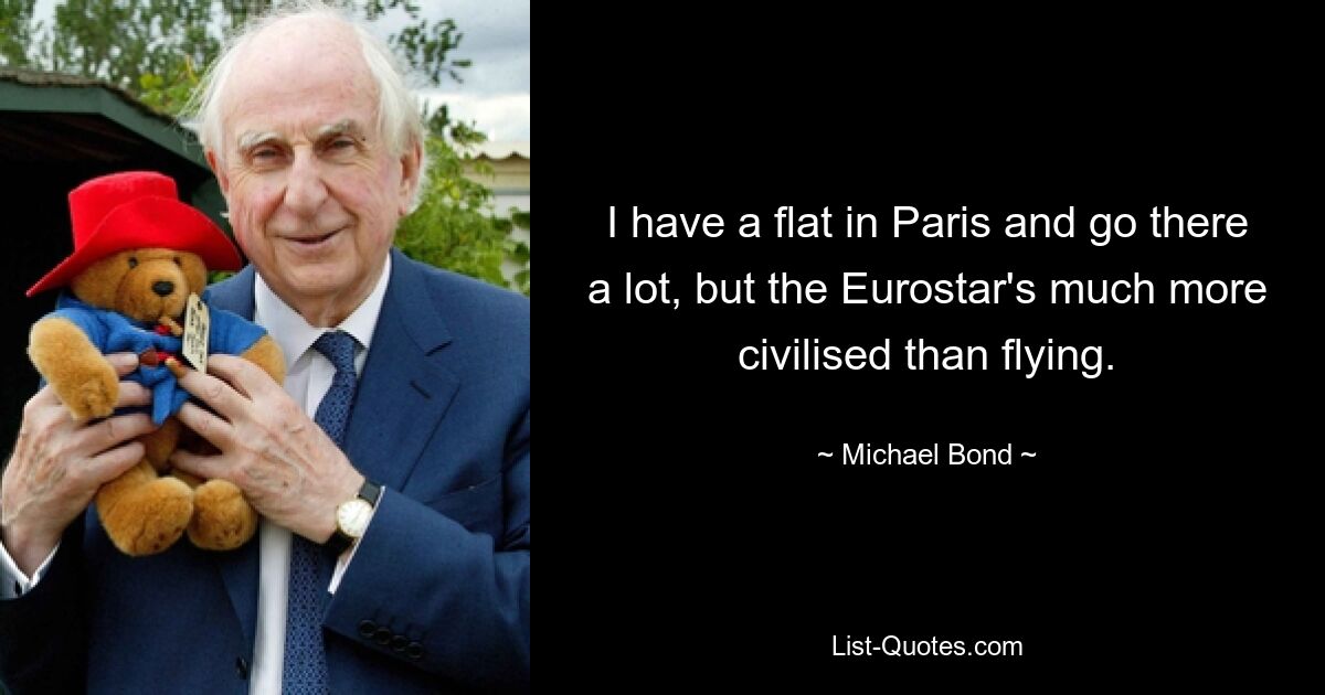 I have a flat in Paris and go there a lot, but the Eurostar's much more civilised than flying. — © Michael Bond