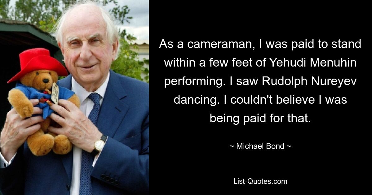 As a cameraman, I was paid to stand within a few feet of Yehudi Menuhin performing. I saw Rudolph Nureyev dancing. I couldn't believe I was being paid for that. — © Michael Bond