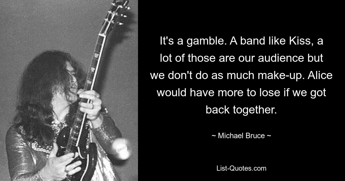 It's a gamble. A band like Kiss, a lot of those are our audience but we don't do as much make-up. Alice would have more to lose if we got back together. — © Michael Bruce