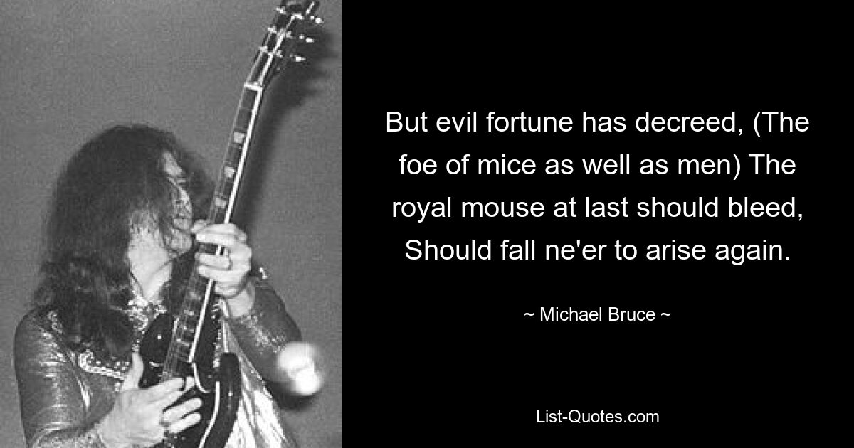 But evil fortune has decreed, (The foe of mice as well as men) The royal mouse at last should bleed, Should fall ne'er to arise again. — © Michael Bruce