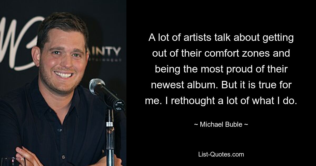 A lot of artists talk about getting out of their comfort zones and being the most proud of their newest album. But it is true for me. I rethought a lot of what I do. — © Michael Buble