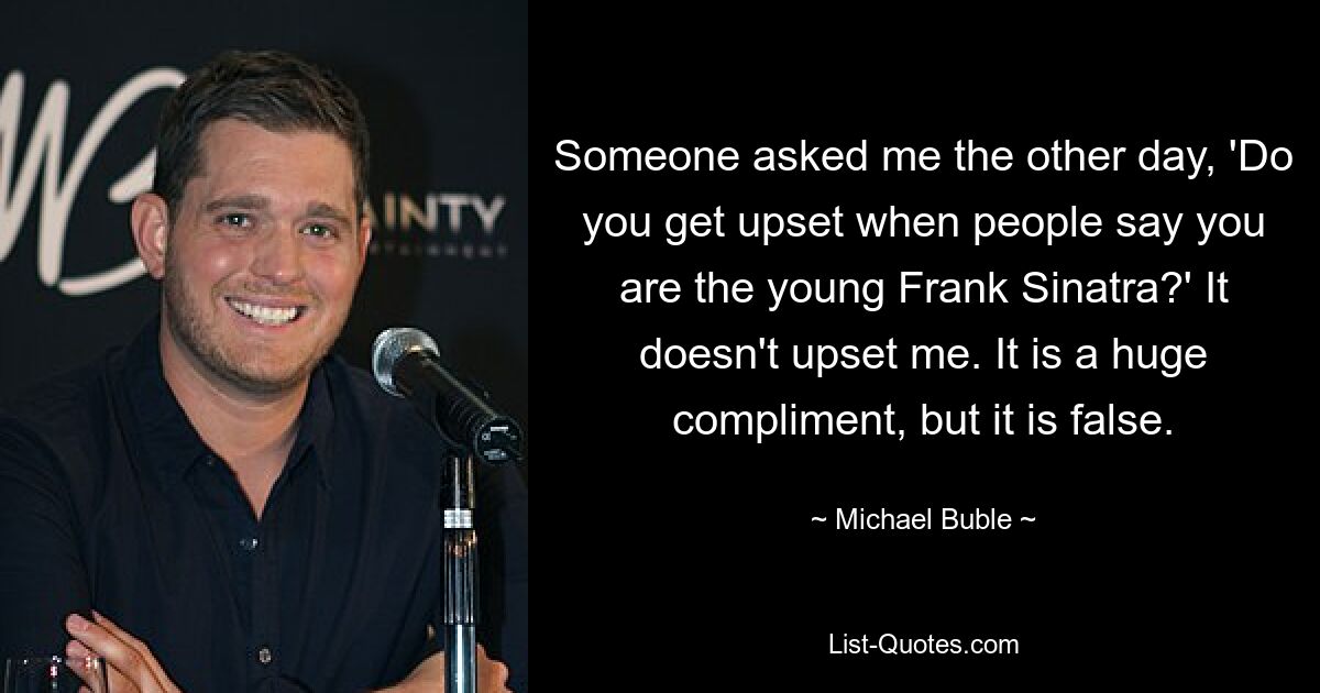 Someone asked me the other day, 'Do you get upset when people say you are the young Frank Sinatra?' It doesn't upset me. It is a huge compliment, but it is false. — © Michael Buble