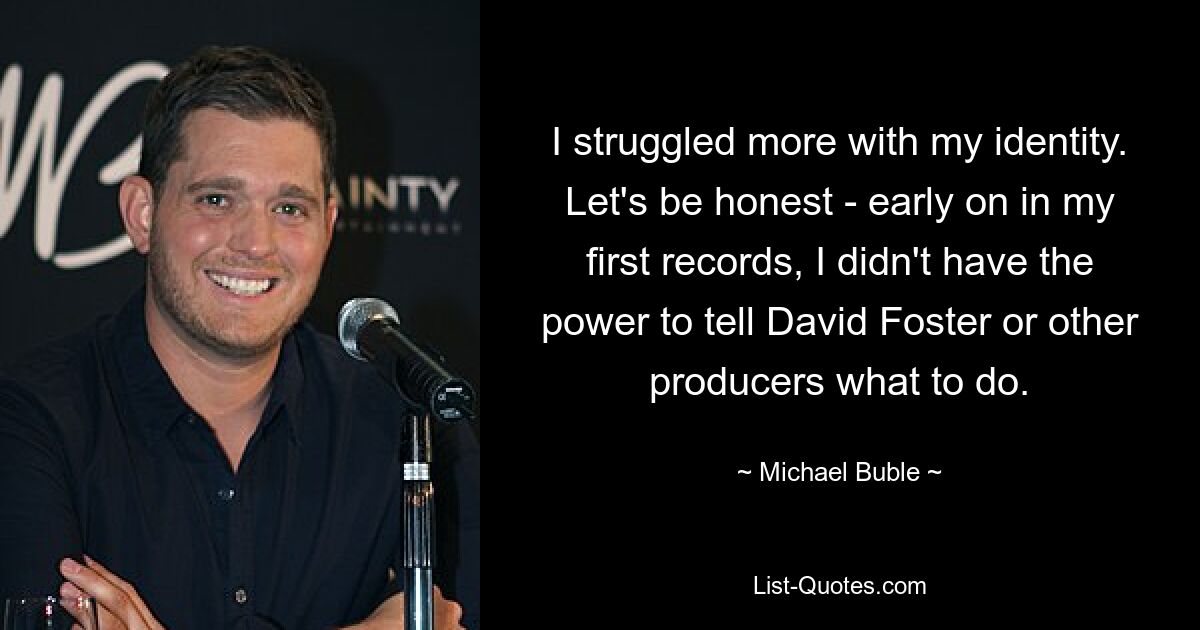 I struggled more with my identity. Let's be honest - early on in my first records, I didn't have the power to tell David Foster or other producers what to do. — © Michael Buble