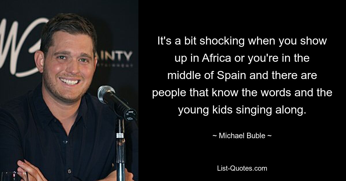 It's a bit shocking when you show up in Africa or you're in the middle of Spain and there are people that know the words and the young kids singing along. — © Michael Buble